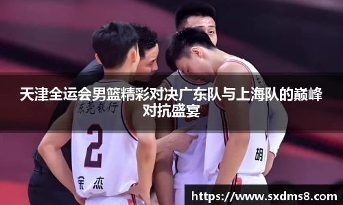 天津全运会男篮精彩对决广东队与上海队的巅峰对抗盛宴