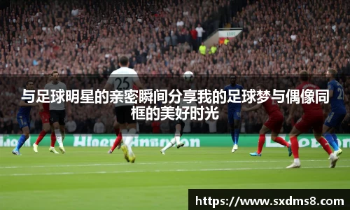 与足球明星的亲密瞬间分享我的足球梦与偶像同框的美好时光